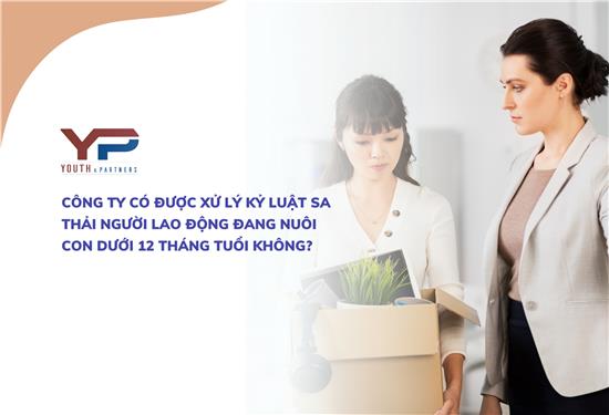 CÔNG TY CÓ ĐƯỢC XỬ LÝ KỶ LUẬT SA THẢI NGƯỜI LAO ĐỘNG ĐANG NUÔI CON DƯỚI 12 THÁNG TUỔI KHÔNG?