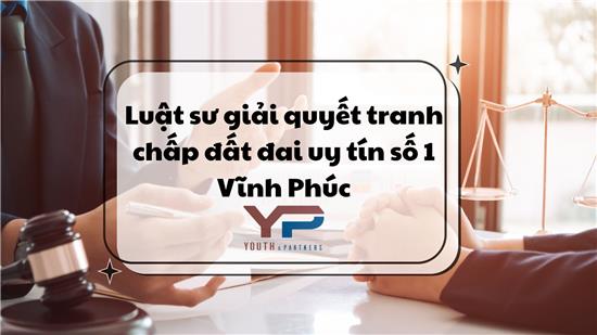 Luật sư giải quyết tranh chấp đất đai uy tín số 1 Vĩnh Phúc